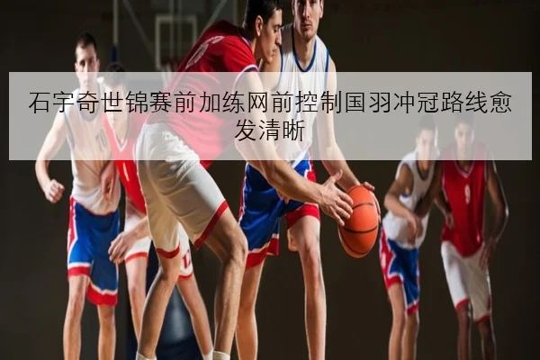 石宇奇世锦赛前加练网前控制国羽冲冠路线愈发清晰
